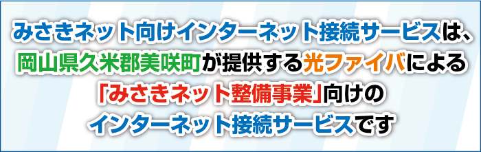 みさきネット向けインターネット接続サービスは岡山県久米郡美咲町が提供する光ファイバによる「みさきネット整備事業」向けのインターネット接続サービスです