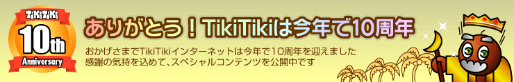 ありがとう！TikiTikiは今年で10周年。おかげさまでTikiTikiインターネットは今年で10周年を迎えました。感謝の気持を込めて、スペシャルコンテンツを公開中です。