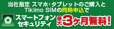 当社指定スマホ・タブレットのご購入とTikimo SIMの同時申込で、スマートフォンセキュリティ最大3ヶ月無料！