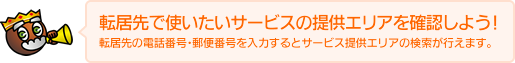 転居先で使いたいサービスの提供エリアを確認しよう!転居先の電話番号・郵便番号を入力するとサービス提供エリアの検索が行えます。