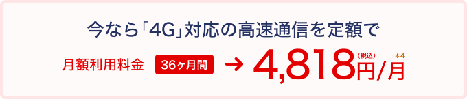 今なら「4G」対応の高速通信を定額で月額利用料金24ヶ月間月額 4,818円(税込)*3