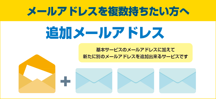 メールアドレスを複数持ちたい方へ 追加メールアドレス 基本サービスのメールアドレスに加えて新たに別のメールアドレスを追加できるサービスです