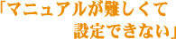 「マニュアルが難しくて設定できない」